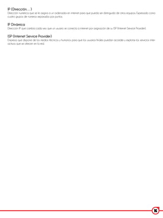IP (Dirección…)
Dirección numérica que se le asigna a un ordenador en internet para que pueda ser distinguido de otros equipos. Expresado como
cuatro grupos de números separados por puntos.

IP Dinámica
Dirección IP que cambia cada vez que un usuario se conecta a internet por asignación de su ISP (Internet Service Provider).

ISP (Internet Service Provider)
Empresa que dispone de los medios técnicos y humanos para que los usuarios finales puedan acceder y explotar los servicios inter-
activos que se ofrecen en la red.




                                                                                                                               16
 
