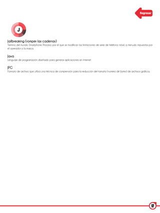 Regresar




        J

Jailbreaking (romper las cadenas)
Termino del mundo Smartphone. Proceso por el que se modifican las limitaciones de serie de teléfono móvil, a menudo impuestas por
el operador o la marca.

Java
Lenguaje de programación diseñado para generar aplicaciones en internet.

JPG
Formato de archivo que utiliza una técnica de comprensión para la reducción del tamaño (número de bytes) de archivos gráficos.




                                                                                                                                 17
 