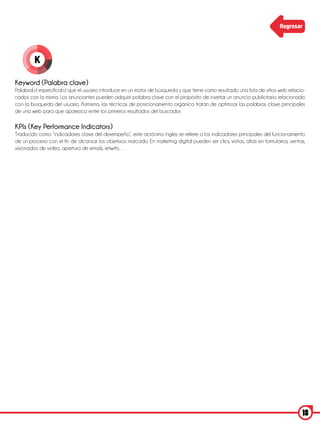 Regresar




         K

Keyword (Palabra clave)
Palabra(s) específica(s) que el usuario introduce en un motor de búsqueda y que tiene como resultado una lista de sitios web relacio-
nados con la misma. Los anunciantes pueden adquirir palabra clave con el propósito de insertar un anuncio publicitario relacionado
con la búsqueda del usuario. Asimismo, las técnicas de posicionamiento orgánico tratan de optimizar las palabras clave principales
de una web para que aparezca entre los primeros resultados del buscador.

KPls (Key Performance Indicators)
Traducido como “indicadores clave del desempeño”, este acrónimo ingles se refiere a los indicadores principales del funcionamiento
de un proceso con el fin de alcanzar los objetivos marcado. En marketing digital pueden ser clics, visitas, altas en formularios, ventas,
visionados de video, apertura de emails, retwitts…




                                                                                                                                       18
 