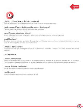 Regresar




         L

LAN (Local Area Network: Red de área local)
Grupo de ordenadores conectados entre sí que se encuentran en la misma ubicación física.

Landing page (Pagina de bienvenida; pagina de aterrizaje)
Página a la que llega un usuario cuando hace clic en una publicidad.

Layer (Formato publicitario flotante)
Formato publicitario flotante que se superpone al contenido de la página y que se mueve por la pantalla.

Lead (Contacto)
Cuando un usuario se registra, se apunta o se descarga algo en el sitio de un anunciante. Existen campañas específicas para generar
bases de datos de perfiles concretos mediante formularios.

Limitación de frecuencia
Numeración de veces que un navegador puede ver una determinada creatividad o campaña por unidad de tiempo: día, semana,
campaña…

Link (ver Enlace)

Listados patrocinados
Listados de resultados de búsqueda donde los anunciantes pagan por aparecer de acuerdo con el modelo de CPC (Coste Por
Clic). Estos listados aparecen, normalmente, en la parte superior y en la parte derecha de los resultados naturales del buscador.

Listserve (Lista de distribución)
Lista de distribución compuesta por direcciones de correo electrónico.

Log (Registro)
Archivo que hace un seguimiento de las conexiones de red.




                                                                                                                                 19
 