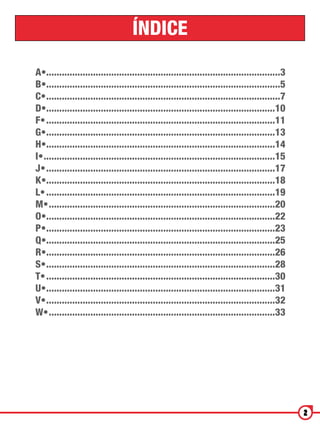 ÍNDICE

A•...........................................................................................3
B•...........................................................................................5
C•...........................................................................................7
D•.........................................................................................10
F•.........................................................................................11
G•.........................................................................................13
H•.........................................................................................14
I•..........................................................................................15
J•.........................................................................................17
K•.........................................................................................18
L•.........................................................................................19
M•........................................................................................20
O•.........................................................................................22
P•.........................................................................................23
Q•.........................................................................................25
R•.........................................................................................26
S•.........................................................................................28
T•.........................................................................................30
U•.........................................................................................31
V•.........................................................................................32
W•........................................................................................33




                                                                                                 2
 