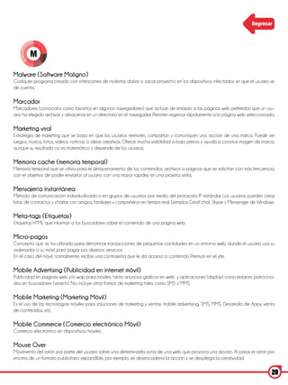 Regresar




        M

Malware (Software Maligno)
Cualquier programa creado con intenciones de molestar, dañar o sacar provecho en los dispositivos infectados sin que el usuario se
dé cuenta.

Marcador
Marcadores (conocidos como favoritos en algunos navegadores) que actúan de enlaces a las páginas web preferidas que un usu-
ario ha elegido archivar y almacenar en un directorio en el navegador. Permiten regresar rápidamente a la página web seleccionada.

Marketing viral
Estrategia de marketing que se basa en que los usuarios reenvíen, compartan y comuniquen una acción de una marca. Puede ser
juegos, música, fotos, videos, noticias o ideas creativas. Ofrece mucha visibilidad a bajo precio y ayuda a construir imagen de marca,
aunque su resultado no es matemático y depende de los usuarios.

Memoria cache (memoria temporal)
Memoria temporal que se utiliza para el almacenamiento de los contenidos, archivos o páginas que se solicitan con más frecuencia,
con el objetivo de poder enviarlos al usuario con una mayor rapidez en una próxima visita.

Mensajería instantánea
Método de comunicación individualizada o en grupos de usuarios por medio del protocolo IP estándar. Los usuarios pueden crear
listas de contactos y charlar con amigos, familiares y compañeros en tiempo real. Ejemplos Gmail chat, Skype y Messenger de Windows.

Meta-tags (Etiquetas)
Etiquetas HTML que informan a los buscadores sobre el contenido de una página web.

Micro-pagos
Concepto que se ha utilizado para denominar transacciones de pequeñas cantidades en un entorno web, donde el usuario usa su
ordenador o su móvil para pagar por diversos servicios.
En el caso del móvil, normalmente, recibe una contraseña que le da acceso a contenido Premium en el site.

Mobile Advertising (Publicidad en internet móvil)
Publicidad en páginas web y/o wap para móviles, tanto anuncios gráficos en web y aplicaciones (display) como enlaces patrocina-
dos en buscadores (search). No incluye otras formas de marketing tales como SMS y MMS.

Mobile Marketing (Marketing Móvil)
Es el uso de las tecnologías móviles para soluciones de marketing y ventas: mobile advertising, SMS, MMS, Desarrollo de Apps, venta
de contenidos, etc.

Mobile Commerce (Comercio electrónico Móvil)
Comercio electrónico en dispositivos móviles.

Mouse Over
Movimiento del ratón por parte del usuario sobre una determinada zona de una web que provoca una acción. Al pasar el ratón por
encima de un formato publicitario expandible, por ejemplo, se desencadena la acción y se despliega la creatividad.

                                                                                                                                    20
 