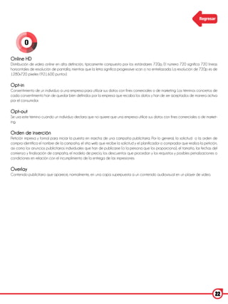 Regresar




         O

Online HD
Distribución de video online en alta definición, típicamente compuesto por los estándares 720p, El número 720 significa 720 líneas
horizontales de resolución de pantalla, mientras que la letra significa progressive scan o no entrelazada. La resolución de 720p es de
1280x720 pixeles (921.600 puntos).

Opt-in
Consentimiento de un individuo a una empresa para utilizar sus datos con fines comerciales o de marketing. Los términos concretos de
cada consentimiento han de quedar bien definidos por la empresa que recaba los datos y han de ser aceptados de manera activa
por el consumidor.

Opt-out
Se usa este término cuando un individuo declara que no quiere que una empresa utilice sus datos con fines comerciales o de market-
ing.

Orden de inserción
Petición impresa y formal para iniciar la puesta en marcha de una campaña publicitaria. Por lo general, la solicitud o la orden de
compra identifica el nombre de la campaña, el sitio web que recibe la solicitud y el planificador o comprador que realiza la petición,
así como los anuncios publicitarios individuales que han de publicarse (o la persona que los proporciona), el tamaño, las fechas del
comienzo y finalización de campaña, el modelo de precio, los descuentos que procedan y los requisitos y posibles penalizaciones o
condiciones en relación con el incumplimiento de la entrega de las impresiones.

Overlay
Contenido publicitario que aparece, normalmente, en una capa superpuesta a un contenido audiovisual en un player de video.

 




                                                                                                                                    22
 
