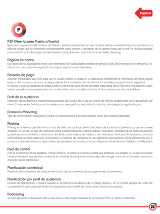 Regresar




         P

P2P (Peer to peer; Puerto a Puerto)
Red que no sigue el modelo clásico de “cliente – servidor centralizado”, ya que no tiene clientes ni servidores fijos, sino que tiene una
serie de nodos que se comportan simultáneamente como clientes y servidores de los demás nodos de la red. Se ha popularizado
como solución para descargas, aunque empieza a popularizarse como solución para Video Streaming.

Páginas en cache
Los robots de los buscadores toman una instantánea de cada página visitada al rastrear la web. Esta información se almacena y se
utiliza como una copia de seguridad si la página original no está disponible.

Pasarela de pago
Solución tecnológica que sirve para que el usuario realice un pago en un dispositivo, transfiriendo la información de forma segura
entre un sitio concreto y el banco correspondiente. Estas pasarelas cifran la información sensible para garantizar la seguridad.
En móviles y web, las pasarelas de pago suelen ser las mismas salvo las del operador, especificas del mundo móvil. Actualmente surgen
nuevas pasarelas que se especializan en un dispositivo o en un modelo concreto, al mismo tiempo que otras se redefinen.

Perfil de la audiencia
Definición de las diferentes características parciales del usuario de un site en función de criterios establecidos por el propietario del
mismo. Componentes admitidos son los niveles socio demográficos, sexo, edad, conductas de navegación registradas, etc.

Permission Marketing
Tipo de comunicación comercial en la que se solicita permiso a los consumidores antes de enviarles publicidad.

Phishing
Phishing es un término que denomina un tipo de delito encuadrado dentro del ámbito de las estafas cibernéticas, y que se comete
mediante el uso de un tipo de ingeniería social caracterizado por intentar adquirir información confidencial de forma fraudulenta
(puede ser una contraseña o información detallada sobre tarjetas de crédito u otra información bancaria). El estafador, conocido
como phisher, se hace pasar por una persona o empresa de confianza en una aparente comunicación oficial electrónica, por lo
común un correo electrónico, o algún sistema de mensajería instantánea, o incluso utilizando también llamadas telefónicas (Wikipedia).

Pixel de control
Pixel es el acrónimo de las palabras “Picture Element”, se refiere a la mínima unidad que compone una imagen. En un pixel es posible
introducir etiquetas que permiten monitorizar la actividad basándose en la descarga de la imagen, tanto en un sitio web como en un
envío de correo electrónico.

Planificación contextual
Definición de los objetivos de campaña en función de los contenidos de las páginas web consideradas.

Planificación por perfil de audiencia
Proceso de planificación y compra basado en el perfil de la audiencia de un target objetivo y no en el perfil general de cada site
considerado. El valor pasa del medio a la aportación que el perfil de cada usuario hace a la campaña.

Podcasting
Se trata de poner a disposición del usuario, para su descarga (normalmente, en formato MP3), un archivo multimedia.


                                                                                                                                       23
 