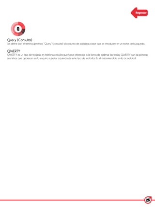 Regresar




        Q

Query (Consulta)
Se define con el término genérico “Query” (consulta) al conjunto de palabras clave que se introducen en un motor de búsqueda.

QWERTY
QWERTY es un tipo de teclado en teléfonos móviles que hace referencia a la forma de ordenar las teclas. QWERTY son las primeras
seis letras que aparecen en la esquina superior izquierda de este tipo de teclados. Es el más extendido en la actualidad.




                                                                                                                                25
 