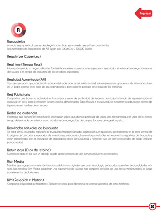 Regresar




         R

Rascacielos
Anuncio largo y vertical que se despliega hacia abajo en una web que está en posición fija.
Los estándares de Rascacielos de AIB Spain son 100x600 y 120x600 pixeles.

Reach (ver Cobertura)

Real time (Tiempo Real)
Información servida sin ninguna dilación. También hace referencia a acciones o procesos ejecutados sin retrasar la navegación normal
del usuario o el tiempo de respuesta de los servidores implicados.

Realidad Aumentada (AR)
Tipo de aplicación que, al activar la cámara del ordenador o del teléfono móvil, sobreimpresiona capas extras de información, bien
en un plano externo en el caso de los ordenadores o bien sobre la pantalla en el caso de los teléfonos.

Red Publicitaria
Compañías que basan su actividad en la compra y venta de publicidad de terceros bien bajo la fórmula de representación en
exclusiva (en cuyo caso comparten función con las denominadas Sales Houses o exclusivistas) o mediante la adquisición directa de
impresiones en nombre de un tercero.

Redes de audiencia
Estrategia que consiste en estructurar la información sobre la audiencia particular de varios sites de manera que el valor de los mismos
venga determinado por criterios como conducta de navegación, de compra, factores demográficos, etc…

Resultados naturales de búsqueda
Se trata de los resultados naturales de búsqueda (también llamados orgánicos) que aparecen, generalmente, en la zona central de
la página del buscador y separados de los enlaces patrocinados, Los resultados naturales se basan en los algoritmos del buscador y
están relacionados con la relevancia de las palabras clave de búsqueda, y no tienen que ver con los resultados de pago (enlaces
patrocinados).

Return days (Días de retorno)
Número de días en los que un afiliado puede ganar comisión de una conversión (venta o contacto).

Rich Media
Nombre que agrupa una serie de formatos publicitarios digitales que usan tecnología avanzada y permiten funcionalidades más
ricas. Los formatos Rich Media posibilitan una experiencia de usuario más completa a través del uso de la interactividad y el juego
con elementos audiovisuales.

RIM (Research in Motion)
Compañía propiedad de Blackberry. También se utiliza para denominar al sistema operativo de estos teléfonos.




                                                                                                                                      26
 