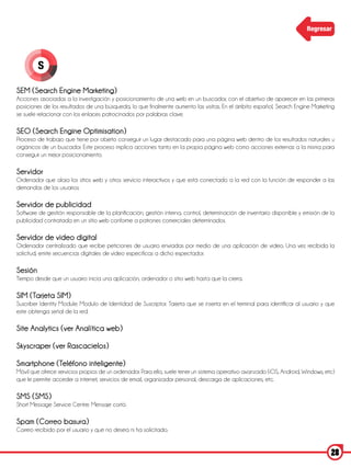 Regresar




         S

SEM (Search Engine Marketing)
Acciones asociadas a la investigación y posicionamiento de una web en un buscador, con el objetivo de aparecer en las primeras
posiciones de los resultados de una búsqueda, lo que finalmente aumento las visitas. En el ámbito español, Search Engine Marketing
se suele relacionar con los enlaces patrocinados por palabras clave.

SEO (Search Engine Optimisation)
Proceso de trabajo que tiene por objeto conseguir un lugar destacado para una página web dentro de los resultados naturales u
orgánicos de un buscador. Este proceso implica acciones tanto en la propia página web como acciones externas a la misma para
conseguir un mejor posicionamiento.

Servidor
Ordenador que aloja los sitios web y otros servicio interactivos y que está conectado a la red con la función de responder a las
demandas de los usuarios.

Servidor de publicidad
Software de gestión responsable de la planificación, gestión interna, control, determinación de inventario disponible y emisión de la
publicidad contratada en un sitio web conforme a patrones comerciales determinados.

Servidor de video digital
Ordenador centralizado que recibe peticiones de usuario enviadas por medio de una aplicación de video. Una vez recibida la
solicitud, emite secuencias digitales de video específicas a dicho espectador.

Sesión
Tiempo desde que un usuario inicia una aplicación, ordenador o sitio web hasta que la cierra.

SIM (Tarjeta SIM)
Suscriber Identity Module: Modulo de Identidad de Suscriptor. Tarjeta que se inserta en el terminal para identificar al usuario y que
este obtenga señal de la red.

Site Analytics (ver Analítica web)

Skyscraper (ver Rascacielos)

Smartphone (Teléfono inteligente)
Móvil que ofrece servicios propios de un ordenador. Para ello, suele tener un sistema operativo avanzado (iOS, Android, Windows, etc)
que le permite acceder a internet, servicios de email, organizador personal, descarga de aplicaciones, etc.

SMS (SMS)
Short Message Service Centre. Mensaje cortó.

Spam (Correo basura)
Correo recibido por el usuario y que no desea ni ha solicitado.


                                                                                                                                   28
 