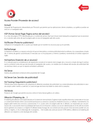 Regresar


         A

Access Provider (Proveedor de acceso)

ActiveX
Lenguaje de Programación desarrollado por Microsoft, que permite que las aplicaciones cliente complejas y sus gráficos puedan ser
vistos en un navegador web.

ASP (Active Server Page: Pagina activa del servidor)
Es un tipo de pagina HTML (identificada por un nombre de archivo. Asp) que incluye scripts (pequeños programas) que se procesan
en un servidor web antes de que la página web se sirva al navegador web del usuario.

Ad Blocker (Protector publicitario)
Software en el navegador de un usuario que impide que se muestren los anuncios pop-up en pantalla.

Ad Exchange
La expresión se refiere a un espacio virtual en el que se intercambia y contrata publicidad entre los editores y los compradores a través
de un sistema de gestión automatizado. El mercado aún no ha propuesto un término castellano, manteniendo el nombre original en
inglés.

Ad Insertions (Inserción de un anuncio)
Es un método para la contabilización de impresiones consiste en la inserción de la imagen de un anuncio a través de tags (o archivo
que la contienen) antes de que sea lanzada al navegador del usuario, y es medido por el software del servidor de publicidad (de
uso exclusivo interno ya que no reporta actividad cualitativa).

Ad Sense
Sistema de publicidad contextual online propiedad de Google.

Ad Server (ver. Servidor de publicidad)

Ad Tracking (Seguimiento publicitario)
Método para hacer seguimiento de campañas en diferentes servidores de publicidad. Las comercializadoras de publicidad sin servi-
dor propio suelen insertar un pixel de 1x1 para recoger de forma más fiable los datos de la campaña.

Ad Words
Producto de Google que permite anuncios online en forma textual, gráfica y en videos.

Afiliación (Marketing de…)
El marketing de afiliación está especializado en la obtención de resultados. Engloba todas aquellas elaciones comerciales en las que
un comerciante (tienda online o anunciante) promociona sus servicios o productos mediante anuncios y un afiliado (normalmente una
página web) inserta esos anuncios y promociones. Si un usuario visita una página web de un afiliado y es impactado por una pro-
moción de un anunciante, tiene la posibilidad de hacer clic en el banner y realizar una acción determinada en el sitio del anunciante
(por lo general una compra o un registro). El afiliado recibe el pago de una comisión por esta acción. Estas acciones pueden ser una
venta, un registro, un clic, la descarga de un programa… Este modelo de coste por acción (CPA) define y diferencia al marketing de
afiliación con respecto a otra tipología de canales.



                                                                                                                                        3
 