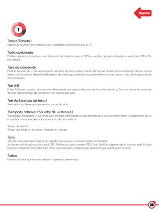 Regresar




          T

Tablet (Tableta)
Dispositivo móvil de mayor tamaño que un Smartphone pero menor que un PC.

Tarifa combinada
Modelo de precios basado en una información del modelo e precios CPM y un modelo de precios basado en resultados: CPM+CPL,
por ejemplo.

Tasa de conversión
Medida del éxito de un anuncio respecto a la tasa de clics; es decir, cuántos de los que clicaron se convirtieron en clientes. Lo que
define una “conversión” depende del objetivo de marketing, por ejemplo: se puede definir como una venta o una solicitud para recibir
más información.

Test A-B
El Test A-B pone a prueba dos versiones diferentes de una página web para medir cual es más eficaz. Busca aumentar el porcentaje
de clics, los porcentajes de conversión y los ingresos por visita.

Text Ad (anuncio de texto)
Texto estático y breve que se muestra como publicidad.

Third party adserver (Servidor de un tercero)
Tecnología utilizada por un ad server para entregar creatividades a otro, permitiendo a los anunciantes hacer un seguimiento de sus
campañas con impresiones y clics, por encima de otras métricas.

Tiempo de latencia
Tiempo que tarda un anuncio en cargarse en una web.

Tono
Tipo de contenido para móviles. Es la melodía que suena en un móvil al recibir una llamada.
Se dividen en Monofónicos (un canal MIDI), Polifónicos (varios canales MIDI), Tono Real (un fragmento de la canción real), full track
(canción completa) y Ring Back Tone (tono que el receptor configura para amenizar la espera de quien le llame).

Tráfico
Número de visitas que tiene una web en un periodo determinado.




                                                                                                                                   30
 