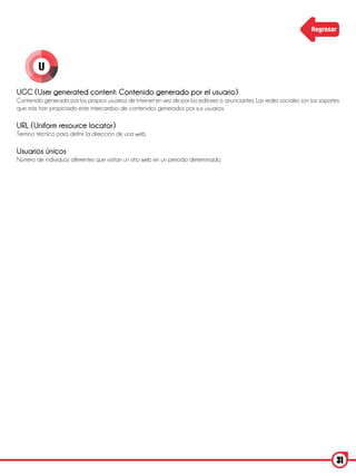 Regresar




        U

UGC (User generated content: Contenido generado por el usuario)
Contenido generado por los propios usuarios de Internet en vez de por los editores o anunciantes. Las redes sociales son los soportes
que más han propiciado este intercambio de contenidos generados por sus usuarios.

URL (Uniform resource locator)
Termino técnico para definir la dirección de una web.

Usuarios únicos
Número de individuos diferentes que visitan un sitio web en un periodo determinado.




                                                                                                                                   31
 