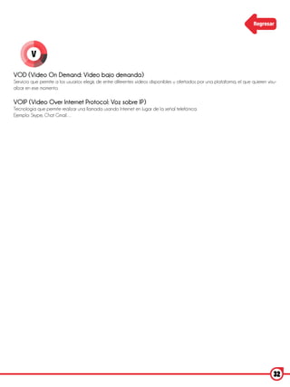 Regresar




         V

VOD (Video On Demand: Video bajo demanda)
Servicio que permite a los usuarios elegir, de entre diferentes videos disponibles u ofertados por una plataforma, el que quieren visu-
alizar en ese momento.

VOIP (Video Over Internet Protocol: Voz sobre IP)
Tecnología que permite realizar una llamada usando Internet en lugar de la señal telefónica.
Ejemplo: Skype, Chat Gmail…




                                                                                                                                     32
 