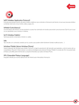 Regresar




        W

WAP (Wireless Application Protocol)
Estándar para proveer servicios de datos móviles a teléfonos. Lee contenido e información de Internet, a la vez que sirve para distribuir
contenido móvil como tonos, fondos, vídeos, juegos, etc.

Whitelist (Lista blanca)
Una lista blanca de email es una lista donde los usuarios han solicitado ser incluidos para recibir comunicaciones (Opt-In), por lo que
no son percibidas como intrusivas ni molestas.

Wi-Fi (Wireless Fidelity)
Señal que permite conectarse a Internet sin cables.

Wiki
Tipo de web con contenidos creados por los usuarios que pueden editar fácilmente (añadir, modificar, borrar…).

Windows Mobile (ahora Windows Phone)
Sistema operative de Windows para móviles. Microsoft no logró la penetración del mercado que esperaba y, ante el avance de sus
competidores, Microsoft y Nokia cerraron una alianza estratégica para relanzar Windows Mobile. En octubre de 2011 fue presentado
el Nokia Lumia 800, primer terminal de la compañía finlandesa que aplica Windows Phone.

XML (Extensible Markup Language)
Lenguaje utilizado por muchas aplicaciones de Internet para intercambiar información.




                                                                                                                                       33
 