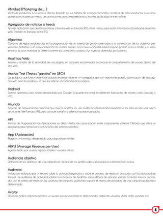 Afinidad (Marketing de…)
Venta de productos o servicios a clientes basada en sus hábitos de compra conocidos. La oferta de estos productos o servicios
puede comunicarse por medio de promociones por correo electrónico, móviles, publicidad online y offline.

Agregador de noticias o Feeds
Tipo de aplicación que permite suscribirse a fuentes web en formatos RSS, Atom y otros, para recibir información actualizada de un sitio
web. También es llamado lector RSS.

Algoritmo
Conjunto de reglas establecidas en la programación de un sistema de gestión orientadas a la consecución de los objetivos pre-
viamente definidos. En la comercialización de medios tienden a la consecución del máximo ingreso posible para el medio y en otros
entornos buscan maximizar la diferencia entre los cotes de la compra y los ingresos obtenidos por la venta.

Analítica Web
Informes y análisis de la actividad de una página, en concreto encaminados a conocer el comportamiento del usuario dentro del
sitio web.

Anchor Text (Textos “gancho” en SEO)
Las palabras que forman un enlace basado en texto visible en un navegador, que son importantes para la optimización de las pági-
nas web para buscadores, ya que les indican el contenido de la página.

Android
Sistema operativo para móviles desarrollado por Google. Se puede encontrar en diferentes fabricantes de móviles como Samsung o
HTC.

Anuncio
Soporte de comunicación comercial que busca impactar en una audiencia determinada favorable a los intereses de una marca
anunciante. Ver Formatos IAB para conocer tamaños y alternativas estandarizadas.

API
Interfaz de Programación de Aplicaciones, es decir, interfaz de comunicación entre componentes software. Método que utiliza un
programa para interactuar con funciones del sistema operativo.

App (Aplicación)
Programa informático desarrollado para dispositivos móviles.

ARPU (Average Revenue per User)
Ingreso medio por usuario. Ingresos totales / usuarios únicos.

Audiencia objetivo
Definición de los objetivos de una campaña en función de los perfiles adecuados para los intereses de la marca.

Auditoria
Validación realizada por un tercero sobre la actividad registrada o sobre el proceso de medición asociado con la publicidad de
Internet. Las auditorias de actividad validan los cómputos de medición. Las auditorias de proceso validan controles internos asocia-
dos con el sistema de medición. La auditoria de campaña publicitaria supone el informa de actividad de una campaña publicitaria
determinada.

Avatar
Elemento gráfico seleccionado por un usuario par representarle en determinados ambientes virtuales, chats, redes sociales, etc.



                                                                                                                                       4
 
