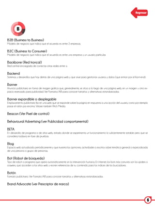 Regresar




        B

B2B (Business to Business)
Modelo de negocio que indica que el acuerdo es entre 2 empresas.

B2C (Business to Consumer)
Modelo de negocio que indica que el acuerdo es entre una empresa y un usuario particular.

Backbone (Red troncal)
Red central encargada de conectar otras redes entre sí.

Backend
Sistemas y desarrollos que hay detrás de una página web y que sirve para gestionar usuarios y datos (que entran por el front-end).

Banner
Anuncio publicitario en forma de imagen grafica que, generalmente, se sitúa a lo largo de una página web, en un margen u otro es-
pacio reservado para publicidad. Ver Formatos IAB para conocer tamaños y alternativas estandarizadas.

Banner expandible o desplegable
Emplazamiento publicitario fijo en una web que se expande sobre la página en respuesta a una acción del usuario, como por ejemplo
pasar el ratón por encima. Véase también Ritch Media.

Beacon (Ver Pixel de control)

Behavioural Advertising (ver Publicidad comportamental)

BETA
En desarrollo de programa o de sitios web, estado donde se experimenta un funcionamiento lo suficientemente estable pero que se
considera todavía en fase de pruebas.

Blog
Espacio web actualizado periódicamente y que muestra las opiniones, actividades o escritos sobre temática general o especializada
de una persona o grupo de personas.

Bot (Robot de búsqueda)
Tipo de robot o programa que opera automáticamente sin la intervención humana. En Internet, los bots más comunes son los spiders o
crawiers, que acceden a los sitios web y reúnen referencias de su contenido para los índices de los buscadores.

Botón
Formato publicitario. Ver Formato IAB para conocer tamaños y alternativas estandarizadas.

Brand Advocate (ver Prescriptor de marca)



                                                                                                                                     5
 
