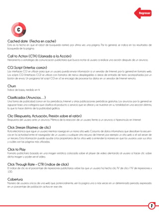 Regresar




         C

Cached date (Fecha en cache)
Esta es la fecha en que el robot de búsqueda rastreó por última vez una página. Por lo general, se indica en los resultados de
búsqueda de la página.

Call to Action (CTA) (Llamada a la Acción)
Herramienta o estrategia de comunicación publicitaria que busca incitar al usuario a realizar una acción después de un anuncio.

CGI Script (Interfaz común)
Las interfaces CGI se utilizan para que un usuario pueda enviar información a un servidor de Internet, por lo general en formato web.
Los scripts CGI (Interfaces CGI) se utilizan con formatos de menús desplegables o áreas de entrada de texto acompañadas por un
botón de envío. Un programa (el script CGI en sí) se encarga de procesar los datos en un servidor de Internet remoto.

Churn
Índice de bajas, medido en %

Clasificados (Anuncios…)
Una forma de publicidad común en los periódicos, Internet y otras publicaciones periódicas gratuitas. Los anuncios por lo general se
agrupan bajo una categoría que clasifica el producto o servicio que se ofrece y se muestran en su totalidad en una sección distinta,
lo que lo hace distinto de la publicidad gráfica.

Clic (Respuesta, Actuación, Presión sobre el ratón)
Respuesta del usuario ante un anuncio. Métrica de la reacción de un usuario frente a un anuncio o hipervínculo en Internet.

Click Stream (Rastreo de clic)
Ruta electrónica que sigue un usuario mientras navega en un mismo sitio web. Conjunto de datos informativos que describen la secuen-
cia en la actividad entre el navegador de un usuario y cualquier otro recurso de Internet, por ejemplo un sitio web o el ad server de
un tercero. Esta información puede ayudar a los propietarios de los sitios web a entender la manera en que los usuarios usan sus sitios
y cuáles son las páginas más utilizadas.

Click to Play
Formato publicitario basado en una imagen estática colocada sobre el player de video alentando al usuario a hacer clic sobre
dicha imagen y poder ver el video.

Click Through Rate – CTR (índice de click)
El índice de clic es el porcentaje de impresiones publicitarias sobre las que un usuario ha hecho clic. N° de clics / N° de impresiones x
100.

Cobertura
Número de usuarios únicos de una web que, potencialmente, ven la pagina una o más veces en un determinado periodo, expresado
en un porcentaje de población activa en ese site.




                                                                                                                                        7
 