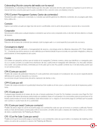 Cobranding (Acción conjunta del medio con la marca)
Generalmente, un cobranding en Internet implica que dos sitios web i secciones de sitios web muestran sus logotipos (y por lo tanto sus
marcas) de forma conjunta para que el usuario considere el sitio o sección como una empresa conjunta.

CMS (Content Management Systems: Gestor de contenidos)
Herramientas web o aplicación conectada a un servidor que permite gestionar los diferentes contenidos de una página web: texto,
fotos, videos, etc…

Comisión
Ingresos que recibe una web por algún tipo de acción cuantificable, como la venta de productos o servicios de un anunciante.

Comprador
Denominación válida para cualquier empresa o estamento que actúa como comprador ante un site, bien de forma directa o a través
de terceros.

Contenido patrocinado
Patrocinio de las áreas de contenido (por ejemplo, toda la página web o un canal específico) por parte de una marca.

Convergencia digital
Proceso que lleva a la unificación y homogeneidad de servicios y tecnología entre los diferentes dispositivos (PC, Móvil, tabletas,
TV…), haciendo que dichos servicios no sean definidos por el terminal desde el que se accede, sino que estén integrados y ofrezcan,
prácticamente, la misma experiencia de usuario.

Cookie
Las cookies son pequeños archivos que se instalan en el navegador. Contienen números y letras que identifican un navegador, pero
no a un usuario concreto. La cookie envía información de ida y vuelta entre el navegador del ordenador y los sitios web visitados.
Una cookie solo puede ser leída y entendida por el sitio web que la creó. No pueden contener virus ni ser ejecutadas, puesto que
no son archivos activos.

CPA (Coste por acción)
Modelo de compra de publicidad interactiva. El coste publicitario está basado en la realización de una acción específicamente
definida por el usuario en respuesta a un anuncio.
Las acciones incluyen transacciones de venta, captación de clientes o clics.

CPM (Coste por mil)
Modelo de compra estándar en la publicidad interactiva. Este modelo es el más común y calcula el coste de mil impresiones publici-
tarias.

CPC (Coste por clic)
Cualquier pago basado en el número de clics de un formato publicitario. El coste Por Clic (también conocido como Pago Por Clic)
es originario del sistema de enlaces patrocinados por palabras claves, el cual permite a los anunciantes pujar por posiciones en los
listados patrocinados en función de palabras clave relacionadas con su negocio. El anunciante paga la cantidad que ha pujado
solo cuando un usuario hace clic en su publicidad.

CPL (Coste por Lead: Coste por contacto)
Modelo de precio según el cual el anunciante paga una cantidad fija cada vez que se le envía un contacto cualificado. Normal-
mente, se trata de formularios consensuados entre el anunciante y el editor de la web o empresa de marketing online con un mínimo
de datos cumplimentados. Ver Marketing de Afiliación.

CPS (Cost Per Sale: Coste por venta)
Modelo en el que el anunciante paga un porcentaje o una cantidad fija cada vez que el editor o la empresa de marketing online
realiza una venta de su producto o servicio. Ver Marketing de Afiliación.

                                                                                                                                      8
 