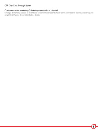 CTR (Ver Click Through Rate)

Customer centric marketing (Marketing orientado al cliente)
Estrategia de marketing basada en el detallado conocimiento de la conducta del cliente perteneciente objetivo para conseguir la
completa satisfacción de sus necesidades y deseos.




                                                                                                                              9
 