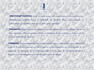 IDENTIDAD POLÍTICA: Cada ser, cada grupo, cada comunidad, es una combinación
 absolutamente original, única e irrepetible de factores. Entre seres, grupos o
 comunidades puede haber semejanzas, pero jamás igualdad. 

INFLACIÓN: Como fenómeno económico, la inflación consiste en que el dinero pierde su
valor adquisitivo. Hay demasiados billetes a la búsqueda de pocos bienes, y el precio de los
mismos naturalmente aumenta.


IMPUESTO: El funcionamiento del Estado supone gastos e inversiones, para afrontar los
cuales el Estado necesita ingresos. Esos ingresos están compuestos por el producido de los
impuestos, las ganancias de las empresas públicas (si las hay), los préstamos (internos o
externos), y el financiamiento con déficit o fabricación de dinero. 
 