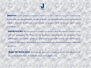 JUSTICIA: Como principio normativo, consiste en "dar a cada uno lo que le corresponde".
Es un ideal, un concepto-límite, al cual se tiende, sin alcanzarlo jamás, pero cuya presencia
orienta y estimula las acciones concretas que se inspiran en él de manera más o menos
imperfecta. 

JACOBINISMO: El concepto tuvo su origen en tiempos de la Revolución Francesa, en la
cual los integrantes del Club de los Jacobinos representaron las posiciones más
radicalizadas y extremistas, siendo en gran parte responsables, por su odio total contra la
religión, la monarquía y la aristocracia, de los cruentos episodios vividos durante el período

del Terror. 

 JUEGO DE SUMA CERO: Un juego de suma cero es aquel en que la suma algebraica de
 las ganancias y pérdidas de todos los jugadores es igual a cero.
 