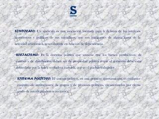 SINDICATO: Un sindicato es una asociación formada para la defensa de los intereses
económicos y políticos de sus miembros, que son integrantes de alguna rama de la
actividad económica, generalmente en relación de dependencia. 


SOCIALISMO: Es la doctrina política que sostiene que los bienes productivos, de
cambio y de distribución deben ser de propiedad pública y que el gobierno debe estar
controlado por la única verdadera mayoría, que es el pueblo trabajador. 


 SISTEMA POLÍTICO: El sistema político, en una primera aproximación, es cualquier
 conjunto de instituciones, de grupos y de procesos políticos, caracterizados por cierto
 grado de interdependencia recíproca.
 
