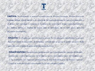 TÁCTICA: Normalmente se asocian los conceptos de táctica y estrategia. Ambos vienen del
lenguaje militar, donde táctica es la ciencia de los movimientos que se hacen en presencia y
al alcance del enemigo, y estrategia es la ciencia de proyectar y dirigir campañas militares.
En política, táctica es el plan de acción para lo inmediato, en el corto plazo, para los
próximos movimientos.


TIRANÍA: Es el gobierno ejercido por un tirano. En su originario significado, los griegos
llamaban tirano al usurpador, al ciudadano privado que se arroga el poder sin tener título

para ello, aún cuando después gobierne según las leyes. 

 TOTALITARISMO: Es un sistema político en el que la acción de los órganos del Estado
 se extiende a todos los aspectos de la vida social. Lo más característico del totalitarismo
 es la sustitución del consenso participativo de los individuos por un drástico control
 estatal de todos los niveles estructurales de la vida privada y pública. 
 