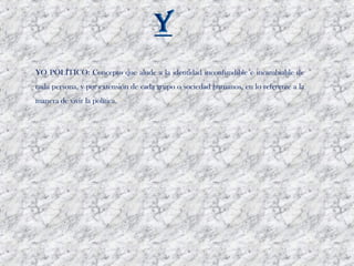 YO POLÍTICO: Concepto que alude a la identidad inconfundible e incambiable de
cada persona, y por extensión de cada grupo o sociedad humanos, en lo referente a la
manera de vivir la política. 
 