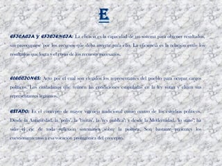 EFICACIA Y EFICIENCIA: La eficacia es la capacidad de un sistema para obtener resultados,
sin preocuparse por los recursos que deba invertir para ello. La eficiencia es la relación entre los
resultados que logra y el costo de los recursos necesarios.



ELECCIONES: Acto por el cual son elegidos los representantes del pueblo para ocupar cargos
políticos. Los ciudadanos que reúnen las condiciones estipuladas en la ley votan y eligen sus
representantes legítimos. 


ESTADO: Es el concepto de mayor vigencia tradicional como centro de los estudios políticos.
Desde la Antigüedad, la "polis", la "civitas", la "res publica"; y desde la Modernidad, "lo stato", ha
sido el eje de toda reflexión sistemática sobre la política. Son bastante recientes los
cuestionamientos a esa vocación protagónica del concepto. 
 