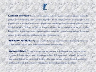FACTORES DE PODER: En un sentido amplio, todas las fuerzas sociales orgánicas politizadas
pueden ser consideradas como "factores de poder". En un sentido estricto, ese concepto se usa
para referirse al accionar político de: - instituciones estatales no específicamente políticas, como
la Administración Pública y las Fuerzas Armadas. - los medios de comunicación social. - la o las
Iglesias. Esas instituciones, como fuerzas políticas, tienen en común la característica de que no
ejercen presión política esporádicamente sino continuamente

FUNCION POLITICA: Quizás la visión funcional más completa del sistema político sea
la de Gabriel Almond en su teoría llamada "de las siete variables". 


FRENO POLÍTICO: Ya desde la época de los romanos se hablaba de dos clases de poder:
el poder de hacer (que en aquel tiempo era atributo de los patricios) y el poder de impedir
(que era atributo de los tribunos de la plebe). Ese juego fue una primera forma de equilibrio
político, antecesor de los "frenos y contrapesos" del constitucionalismo posterior.
 
