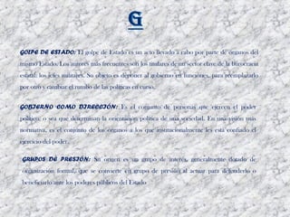 GOLPE DE ESTADO: El golpe de Estado es un acto llevado a cabo por parte de órganos del
mismo Estado. Los autores más frecuentes son los titulares de un sector clave de la burocracia
estatal: los jefes militares. Su objeto es deponer al gobierno en funciones, para reemplazarlo
por otro y cambiar el rumbo de las políticas en curso.


GOBIERNO COMO DIRECCIÓN: Es el conjunto de personas que ejercen el poder
político, o sea que determinan la orientación política de una sociedad. En una visión más
normativa, es el conjunto de los órganos a los que institucionalmente les está confiado el
ejercicio del poder. 

GRUPOS DE PRESIÓN: Su origen es un grupo de interés, generalmente dotado de
organización formal, que se convierte en grupo de presión al actuar para defenderlo o
beneficiarlo ante los poderes públicos del Estado
 