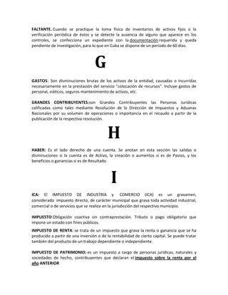 FALTANTE. Cuando se practique la toma física de inventarios de activos fijos o la
verificación periódica de éstos y se detecte la ausencia de alguno que aparece en los
controles, se confecciona un expediente con la documentación requerida y queda
pendiente de investigación, para lo que en Cuba se dispone de un periodo de 60 días.



                                  G
GASTOS: Son disminuciones brutas de los activos de la entidad, causadas o incurridas
necesariamente en la prestación del servicio "colocación de recursos". Incluye gastos de
personal, viáticos, seguros mantenimiento de activos, etc.

GRANDES CONTRIBUYENTES:son Grandes Contribuyentes las Personas Jurídicas
calificadas como tales mediante Resolución de la Dirección de Impuestos y Aduanas
Nacionales por su volumen de operaciones o importancia en el recaudo a partir de la
publicación de la respectiva resolución.



                                         H
HABER: Es el lado derecho de una cuenta. Se anotan en esta sección las salidas o
disminuciones si la cuenta es de Activo, la creación o aumentos si es de Pasivo, y los
beneficios o ganancias si es de Resultado.



                                           I
ICA: El IMPUESTO DE INDUSTRIA y COMERCIO (ICA) es un gravamen,
considerado impuesto directo, de carácter municipal que grava toda actividad industrial,
comercial o de servicios que se realice en la jurisdicción del respectivo municipio.

IMPUESTO Obligación coactiva sin contraprestación. Tributo o pago obligatorio que
impone un estado con fines públicos.
IMPUESTO DE RENTA: se trata de un impuesto que grava la renta o ganancia que se ha
producido a partir de una inversión o de la rentabilidad de cierto capital. Se puede tratar
también del producto de un trabajo dependiente o independiente.

IMPUESTO DE PATRIMONIO: es un impuesto a cargo de personas jurídicas, naturales y
sociedades de hecho, contribuyentes que declaran el impuesto sobre la renta por el
año ANTERIOR
 
