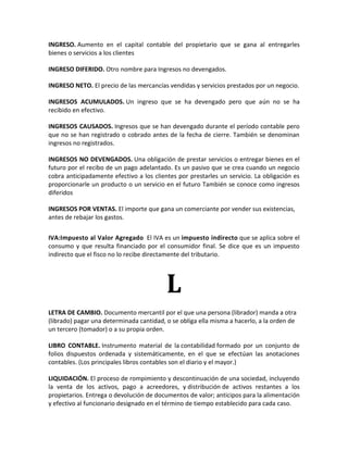 INGRESO. Aumento en el capital contable del propietario que se gana al entregarles
bienes o servicios a los clientes

INGRESO DIFERIDO. Otro nombre para Ingresos no devengados.

INGRESO NETO. El precio de las mercancías vendidas y servicios prestados por un negocio.

INGRESOS ACUMULADOS. Un ingreso que se ha devengado pero que aún no se ha
recibido en efectivo.

INGRESOS CAUSADOS. Ingresos que se han devengado durante el período contable pero
que no se han registrado o cobrado antes de la fecha de cierre. También se denominan
ingresos no registrados.

INGRESOS NO DEVENGADOS. Una obligación de prestar servicios o entregar bienes en el
futuro por el recibo de un pago adelantado. Es un pasivo que se crea cuando un negocio
cobra anticipadamente efectivo a los clientes por prestarles un servicio. La obligación es
proporcionarle un producto o un servicio en el futuro También se conoce como ingresos
diferidos

INGRESOS POR VENTAS. El importe que gana un comerciante por vender sus existencias,
antes de rebajar los gastos.


IVA:Impuesto al Valor Agregado El IVA es un impuesto indirecto que se aplica sobre el
consumo y que resulta financiado por el consumidor final. Se dice que es un impuesto
indirecto que el fisco no lo recibe directamente del tributario.




                                          L
LETRA DE CAMBIO. Documento mercantil por el que una persona (librador) manda a otra
(librado) pagar una determinada cantidad, o se obliga ella misma a hacerlo, a la orden de
un tercero (tomador) o a su propia orden.

LIBRO CONTABLE. Instrumento material de la contabilidad formado por un conjunto de
folios dispuestos ordenada y sistemáticamente, en el que se efectúan las anotaciones
contables. (Los principales libros contables son el diario y el mayor.)

LIQUIDACIÓN. El proceso de rompimiento y descontinuación de una sociedad, incluyendo
la venta de los activos, pago a acreedores, y distribución de activos restantes a los
propietarios. Entrega o devolución de documentos de valor; anticipos para la alimentación
y efectivo al funcionario designado en el término de tiempo establecido para cada caso.
 