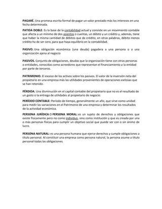 PAGARÉ. Una promesa escrita formal de pagar un valor prestado más los intereses en una
fecha determinada.
PATIDA DOBLE: Es la base de la contabilidad actual y consiste en un movimiento contable
que afecta a un mínimo de dos asientos o cuentas, un débito y un crédito y, además, tiene
que haber la misma cantidad de débitos que de crédito; en otras palabras, débito menos
crédito ha de ser cero, para que haya equilibrio en la contabilidad.

PASIVO. Una obligación económica (una deuda) pagadera a una persona o a una
organización ajena al negocio

PASIVOS. Conjunto de obligaciones, deudas que la organización tiene con otras personas
o entidades, conocidas como acreedores que representan el financiamiento a la entidad
por parte de terceros.

PATRIMONIO. El exceso de los activos sobre los pasivos. El valor de la inversión neta del
propietario en una empresa más las utilidades provenientes de operaciones exitosas que
se han retenido.

PÉRDIDA. Una disminución en el capital contable del propietario que no es el resultado de
un gasto o la entrega de utilidades al propietario de negocio.
PERÍODO CONTABLE: Período de tiempo, generalmente un año, que sirve como unidad
para medir las variaciones en el Patrimonio de una empresa y determinar los resultados
de la actividad económica.
PERSONA JURÍDICA O PERSONA MORAL: es un sujeto de derechos y obligaciones que
existe físicamente pero no como individuo, sino como institución y que es creada por una
o más personas físicas para cumplir un objetivo social que puede ser con o sin ánimo de
lucro.

PERSONA NATURAL: es una persona humana que ejerce derechos y cumple obligaciones a
título personal. Al constituir una empresa como persona natural, la persona asume a título
personal todas las obligaciones.
 