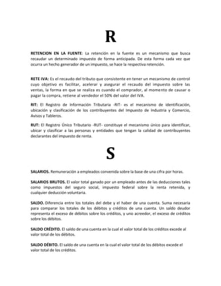 R
RETENCION EN LA FUENTE: La retención en la fuente es un mecanismo que busca
recaudar un determinado impuesto de forma anticipada. De esta forma cada vez que
ocurra un hecho generador de un impuesto, se hace la respectiva retención.


RETE IVA: Es el recaudo del tributo que consistente en tener un mecanismo de control
cuyo objetivo es facilitar, acelerar y asegurar el recaudo del impuesto sobre las
ventas, la forma en que se realiza es cuando el comprador, al momento de causar o
pagar la compra, retiene al vendedor el 50% del valor del IVA.

RIT: El Registro de Información Tributaria -RIT- es el mecanismo de identificación,
ubicación y clasificación de los contribuyentes del Impuesto de Industria y Comercio,
Avisos y Tableros.

RUT: El Registro Único Tributario -RUT- constituye el mecanismo único para identificar,
ubicar y clasificar a las personas y entidades que tengan la calidad de contribuyentes
declarantes del impuesto de renta.



                                           S
SALARIOS. Remuneración a empleados convenida sobre la base de una cifra por horas.

SALARIOS BRUTOS. El valor total ganado por un empleado antes de las deducciones tales
como impuestos del seguro social, impuesto federal sobre la renta retenida, y
cualquier deducción voluntaria.

SALDO. Diferencia entre los totales del debe y el haber de una cuenta. Suma necesaria
para comparar los totales de los débitos y créditos de una cuenta. Un saldo deudor
representa el exceso de débitos sobre los créditos, y uno acreedor, el exceso de créditos
sobre los débitos.

SALDO CRÉDITO. El saldo de una cuenta en la cual el valor total de los créditos excede al
valor total de los débitos.

SALDO DÉBITO. El saldo de una cuenta en la cual el valor total de los débitos excede el
valor total de los créditos.
 