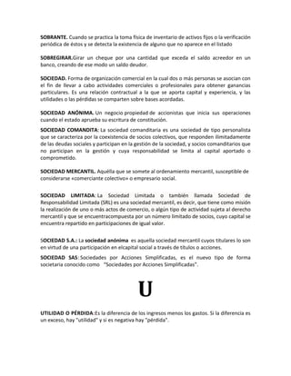 SOBRANTE. Cuando se practica la toma física de inventario de activos fijos o la verificación
periódica de éstos y se detecta la existencia de alguno que no aparece en el listado

SOBREGIRAR.Girar un cheque por una cantidad que exceda el saldo acreedor en un
banco, creando de ese modo un saldo deudor.

SOCIEDAD. Forma de organización comercial en la cual dos o más personas se asocian con
el fin de llevar a cabo actividades comerciales o profesionales para obtener ganancias
particulares. Es una relación contractual a la que se aporta capital y experiencia, y las
utilidades o las pérdidas se comparten sobre bases acordadas.

SOCIEDAD ANÓNIMA. Un negocio propiedad de accionistas que inicia sus operaciones
cuando el estado aprueba su escritura de constitución.
SOCIEDAD COMANDITA: La sociedad comanditaria es una sociedad de tipo personalista
que se caracteriza por la coexistencia de socios colectivos, que responden ilimitadamente
de las deudas sociales y participan en la gestión de la sociedad, y socios comanditarios que
no participan en la gestión y cuya responsabilidad se limita al capital aportado o
comprometido.

SOCIEDAD MERCANTIL. Aquélla que se somete al ordenamiento mercantil, susceptible de
considerarse «comerciante colectivo» o empresario social.


SOCIEDAD LIMITADA: La Sociedad Limitada o también llamada Sociedad de
Responsabilidad Limitada (SRL) es una sociedad mercantil, es decir, que tiene como misión
la realización de uno o más actos de comercio, o algún tipo de actividad sujeta al derecho
mercantil y que se encuentracompuesta por un número limitado de socios, cuyo capital se
encuentra repartido en participaciones de igual valor.


SOCIEDAD S.A.: La sociedad anónima es aquella sociedad mercantil cuyos titulares lo son
en virtud de una participación en elcapital social a través de títulos o acciones.
SOCIEDAD SAS: Sociedades por Acciones Simplificadas, es el nuevo tipo de forma
societaria conocido como “Sociedades por Acciones Simplificadas”.




                                          U
UTILIDAD O PÉRDIDA:Es la diferencia de los ingresos menos los gastos. Si la diferencia es
un exceso, hay "utilidad" y si es negativa hay "pérdida".
 