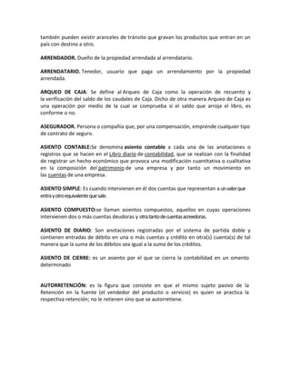 también pueden existir aranceles de tránsito que gravan los productos que entran en un
país con destino a otro.

ARRENDADOR. Dueño de la propiedad arrendada al arrendatario.

ARRENDATARIO. Tenedor, usuario que paga un arrendamiento por la propiedad
arrendada.

ARQUEO DE CAJA: Se define al Arqueo de Caja como la operación de recuento y
la verificación del saldo de los caudales de Caja. Dicho de otra manera Arqueo de Caja es
una operación por medio de la cual se comprueba si el saldo que arroja el libro, es
conforme o no.

ASEGURADOR. Persona o compañía que, por una compensación, emprende cualquier tipo
de contrato de seguro.

ASIENTO CONTABLE:Se denomina asiento contable a cada una de las anotaciones o
registros que se hacen en el Libro diario de contabilidad, que se realizan con la finalidad
de registrar un hecho económico que provoca una modificación cuantitativa o cualitativa
en la composición del patrimonio de una empresa y por tanto un movimiento en
las cuentas de una empresa.

ASIENTO SIMPLE: Es cuando intervienen en él dos cuentas que representan a un valor que
entra y otro equivalente que sale.

ASIENTO COMPUESTO:se llaman asientos compuestos, aquellos en cuyas operaciones
intervienen dos o más cuentas deudoras y otra tanto de cuentas acreedoras.

ASIENTO DE DIARIO: Son anotaciones registradas por el sistema de partida doble y
contienen entradas de débito en una o más cuentas y crédito en otra(s) cuenta(s) de tal
manera que la suma de los débitos sea igual a la suma de los créditos.

ASIENTO DE CIERRE: es un asiento por el que se cierra la contabilidad en un omento
determinado


AUTORRETENCIÓN: es la figura que consiste en que el mismo sujeto pasivo de la
Retención en la fuente (el vendedor del producto o servicio) es quien se practica la
respectiva retención; no le retienen sino que se autorretiene.
 