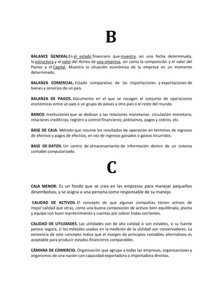 B
BALANCE GENERAL:Es el estado financiero que muestra, en una fecha determinada,
la estructura y el valor del Activo de una empresa, así como la composición y el valor del
Pasivo y el Capital. Muestra la situación económica de la empresa en un momento
determinado.

BALANZA COMERCIAL. Estado comparativo de las importaciones y exportaciones de
bienes y servicios de un país.

BALANZA DE PAGOS. Documento en el que se recogen el conjunto de operaciones
económicas entre un país o un grupo de países y otro país o el resto del mundo.

BANCO. Instituciones que se dedican a las relaciones monetarias: circulación monetaria;
relaciones crediticias; registro y control financieros; préstamos, pagos y cobros, etc.

BASE DE CAJA. Método que resume los resultados de operación en términos de ingresos
de efectivo y pagos de efectivo, en vez de ingresos ganados o gastos incurridos.

BASE DE DATOS. Un centro de almacenamiento de información dentro de un sistema
contable computarizado.



                                          C
CAJA MENOR: Es un fondo que se crea en las empresas para manejar pequeños
desembolsos, y se asigna a una persona como responsable de su manejo.

 CALIDAD DE ACTIVOS. El concepto de que algunas compañías tienen activos de
mejor calidad que otras, como una buena composición de activos bien equilibrada, planta
y equipo con buen mantenimiento y cuentas por cobrar todas corrientes.

CALIDAD DE UTILIDADES. Las utilidades son de alta calidad si son estables, si su fuente
parece segura, si los métodos usados en la medición de la utilidad son conservadores. La
existencia de este concepto indica que el margen de principios contables alternativos es
aceptable para producir estados financieros comparables.

CÁMARA DE COMERCIO. Organización que agrupa a todas las empresas, organizaciones y
organismos de una nación con capacidad exportadora o importadora directas.
 