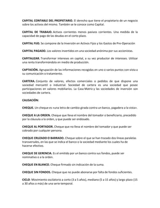 CAPITAL CONTABLE DEL PROPIETARIO. El derecho que tiene el propietario de un negocio
sobre los activos del mismo. También se le conoce como Capital.

CAPITAL DE TRABAJO. Activos corrientes menos pasivos corrientes. Una medida de la
capacidad de pago de las deudas en el corto plazo.

CAPITAL FIJO. Se compone de la Inversión en Activos Fijos y los Gastos de Pre-Operación

CAPITAL PAGADO. Los valores invertidos en una sociedad anónima por sus accionistas.

CAPITALIZAR. Transformar intereses en capital, a su vez productor de intereses. Utilizar
una renta transformándola en medio de producción.

CAPTACIÓN. Agrupación de las informaciones recogidas en uno o varios puntos con vista a
su comunicación o tratamiento.

CARTERA. Conjunto de valores, efectos comerciales o pedidos de que dispone una
sociedad mercantil o industrial. Sociedad de cartera es una sociedad que posee
participaciones en valores mobiliarios. La Casa Matriz y las sociedades de inversión son
sociedades de cartera.

CAUSACIÓN:

CHEQUE. Un cheque es «una letra de cambio girada contra un banco, pagadera a la vista».

CHEQUE A LA ORDEN. Cheque que lleva el nombre del tomador o beneficiario, precedido
por la cláusula a la orden, y que puede ser endosado.

CHEQUE AL PORTADOR. Cheque que no lleva el nombre del tomador y que puede ser
cobrado por cualquier persona.

CHEQUE CRUZADO O BARRADO. Cheque sobre el que se han trazado dos líneas paralelas
transversales, en las que se indica el banco o la sociedad mediante los cuales ha de
hacerse efectivo.

CHEQUE DE GERENCIA. Es el emitido por un banco contra sus fondos, puede ser
nominativo o a la orden.

CHEQUE EN BLANCO. Cheque firmado sin indicación de la suma.

CHEQUE SIN FONDOS. Cheque que no puede abonarse por falta de fondos suficientes.

CICLO: Movimiento oscilatorio a corto (3 a 5 años), mediano (5 a 15 años) y largo plazo (15
a 30 años o más) de una serie temporal.
 