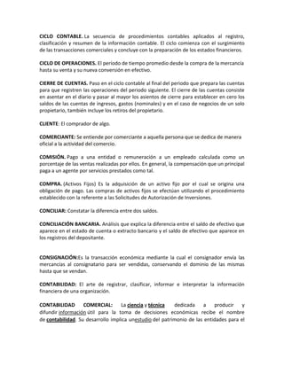 CICLO CONTABLE. La secuencia de procedimientos contables aplicados al registro,
clasificación y resumen de la información contable. El ciclo comienza con el surgimiento
de las transacciones comerciales y concluye con la preparación de los estados financieros.

CICLO DE OPERACIONES. El período de tiempo promedio desde la compra de la mercancía
hasta su venta y su nueva conversión en efectivo.

CIERRE DE CUENTAS. Paso en el ciclo contable al final del periodo que prepara las cuentas
para que registren las operaciones del periodo siguiente. El cierre de las cuentas consiste
en asentar en el diario y pasar al mayor los asientos de cierre para establecer en cero los
saldos de las cuentas de ingresos, gastos (nominales) y en el caso de negocios de un solo
propietario, también incluye los retiros del propietario.

CLIENTE: El comprador de algo.

COMERCIANTE: Se entiende por comerciante a aquella persona que se dedica de manera
oficial a la actividad del comercio.

COMISIÓN. Pago a una entidad o remuneración a un empleado calculada como un
porcentaje de las ventas realizadas por ellos. En general, la compensación que un principal
paga a un agente por servicios prestados como tal.

COMPRA. (Activos Fijos) Es la adquisición de un activo fijo por el cual se origina una
obligación de pago. Las compras de activos fijos se efectúan utilizando el procedimiento
establecido con la referente a las Solicitudes de Autorización de Inversiones.

CONCILIAR: Constatar la diferencia entre dos saldos.

CONCILIACIÓN BANCARIA. Análisis que explica la diferencia entre el saldo de efectivo que
aparece en el estado de cuenta o extracto bancario y el saldo de efectivo que aparece en
los registros del depositante.


CONSIGNACIÓN:Es la transacción económica mediante la cual el consignador envía las
mercancías al consignatario para ser vendidas, conservando el dominio de las mismas
hasta que se vendan.

CONTABILIDAD: El arte de registrar, clasificar, informar e interpretar la información
financiera de una organización.

CONTABILIDAD       COMERCIAL:      La ciencia y técnica   dedicada    a    producir    y
difundir información útil para la toma de decisiones económicas recibe el nombre
de contabilidad. Su desarrollo implica unestudio del patrimonio de las entidades para el
 