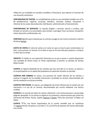 reflejo de sus resultados en estudios contables o financieros, que aportan el resumen de
una situación económica.

CONTABILIDAD DE COSTOS: La contabilidad de costos es una actividad contable con el fin
de predeterminar, registrar, acumular, distribuir, controlar, analizar, interpretar e
informar de los costos de producción, distribución, administración y financiamiento.

CONTABILIDAD DE SERVICIOS: Es aquella dirigida a persona natural o jurídica, que
brindan un servicio a la comunidad y que tienden a perseguir fines lucrativos, transporte,
salud, educación, profesionales, etc.


CONTADO:Significa que la deuda que se contrae se paga en ese mismo momento o dentro
de breve tiempo.


COSTO DE VENTA: El costo de venta es el costo en que se incurre para comercializar un
bien, o para prestar un servicio. Es el valor en que se ha incurrido para producir o comprar
un bien que se vende.


CREDITO: El crédito es una operación financiera en la que se pone a nuestra disposición
una cantidad de dinero hasta un límite especificado y durante un período de tiempo
determinado.


CUENTA. El registro detallado de los cambios que han ocurrido en un activo, un pasivo o
en la participación en el capital del propietario en particular durante un período.

CUENTAS POR COBRAR. Un activo, una promesa de recibir efectivo de los clientes a
quienes el negocio les ha vendido mercancías o prestado un servicio, documentado por
escrito mediante una factura emitida.

CUENTAS POR PAGAR. Un pasivo, una obligación de enviar efectivo por la compra de una
mercancía o el uso de un servicio, documentadas por escrito mediante una factura
recibida.
CUENTA:Es la reunión de todos los valores referentes a una misma persona o asunto bajo
epígrafe apropiado. En la cuenta se registran los aumentos y disminuciones que sufren los
elementos del Activo, Pasivo, Capital, Ingresos y Gastos. Tiene dos secciones: el Debe y el
Haber.
CUENTA "T":Es una forma esquemática de la cuenta contable que no constituye
un registro formal. Se parece a una letra T. Es una forma de expresar de manera abreviada
una cuenta.
 