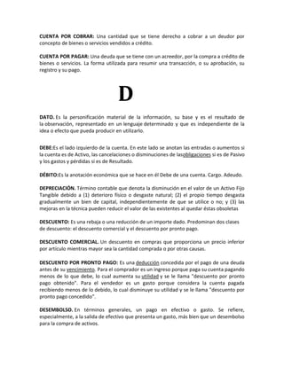 CUENTA POR COBRAR: Una cantidad que se tiene derecho a cobrar a un deudor por
concepto de bienes o servicios vendidos a crédito.

CUENTA POR PAGAR: Una deuda que se tiene con un acreedor, por la compra a crédito de
bienes o servicios. La forma utilizada para resumir una transacción, o su aprobación, su
registro y su pago.




                                   D
DATO. Es la personificación material de la información, su base y es el resultado de
la observación, representado en un lenguaje determinado y que es independiente de la
idea o efecto que pueda producir en utilizarlo.


DEBE:Es el lado izquierdo de la cuenta. En este lado se anotan las entradas o aumentos si
la cuenta es de Activo, las cancelaciones o disminuciones de lasobligaciones si es de Pasivo
y los gastos y pérdidas si es de Resultado.

DÉBITO:Es la anotación económica que se hace en él Debe de una cuenta. Cargo. Adeudo.

DEPRECIACIÓN. Término contable que denota la disminución en el valor de un Activo Fijo
Tangible debido a (1) deterioro físico o desgaste natural; (2) el propio tiempo desgasta
gradualmente un bien de capital, independientemente de que se utilice o no; y (3) las
mejoras en la técnica pueden reducir el valor de las existentes al quedar éstas obsoletas

DESCUENTO: Es una rebaja o una reducción de un importe dado. Predominan dos clases
de descuento: el descuento comercial y el descuento por pronto pago.

DESCUENTO COMERCIAL. Un descuento en compras que proporciona un precio inferior
por artículo mientras mayor sea la cantidad comprada o por otras causas.

DESCUENTO POR PRONTO PAGO: Es una deducción concedida por el pago de una deuda
antes de su vencimiento. Para el comprador es un ingreso porque paga su cuenta pagando
menos de lo que debe, lo cual aumenta su utilidad y se le llama "descuento por pronto
pago obtenido". Para el vendedor es un gasto porque considera la cuenta pagada
recibiendo menos de lo debido, lo cual disminuye su utilidad y se le llama "descuento por
pronto pago concedido".

DESEMBOLSO. En términos generales, un pago en efectivo o gasto. Se refiere,
especialmente, a la salida de efectivo que presenta un gasto, más bien que un desembolso
para la compra de activos.
 