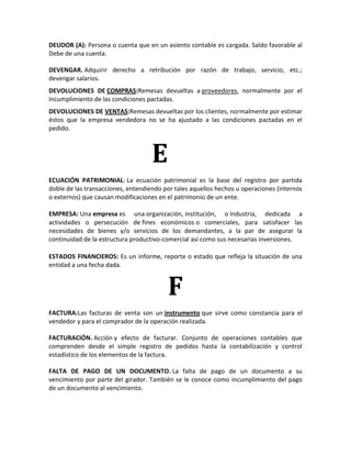 DEUDOR (A): Persona o cuenta que en un asiento contable es cargada. Saldo favorable al
Debe de una cuenta.

DEVENGAR. Adquirir derecho a retribución por razón de trabajo, servicio, etc.;
devengar salarios.
DEVOLUCIONES DE COMPRAS:Remesas devueltas a proveedores, normalmente por el
incumplimiento de las condiciones pactadas.
DEVOLUCIONES DE VENTAS:Remesas devueltas por los clientes, normalmente por estimar
éstos que la empresa vendedora no se ha ajustado a las condiciones pactadas en el
pedido.



                                    E
ECUACIÓN PATRIMONIAL: La ecuación patrimonial es la base del registro por partida
doble de las transacciones, entendiendo por tales aquellos hechos u operaciones (internos
o externos) que causan modificaciones en el patrimonio de un ente.

EMPRESA: Una empresa es una organización, institución, o industria, dedicada a
actividades o persecución de fines económicos o comerciales, para satisfacer las
necesidades de bienes y/o servicios de los demandantes, a la par de asegurar la
continuidad de la estructura productivo-comercial así como sus necesarias inversiones.

ESTADOS FINANCIEROS: Es un informe, reporte o estado que refleja la situación de una
entidad a una fecha dada.



                                         F
FACTURA:Las facturas de venta son un instrumento que sirve como constancia para el
vendedor y para el comprador de la operación realizada.

FACTURACIÓN. Acción y efecto de facturar. Conjunto de operaciones contables que
comprenden desde el simple registro de pedidos hasta la contabilización y control
estadístico de los elementos de la factura.

FALTA DE PAGO DE UN DOCUMENTO. La falta de pago de un documento a su
vencimiento por parte del girador. También se le conoce como incumplimiento del pago
de un documento al vencimiento.
 
