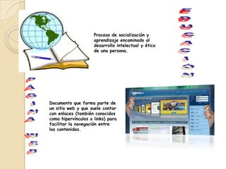 Proceso de socialización y
                     aprendizaje encaminado al
                     desarrollo intelectual y ético
                     de una persona.




Documento que forma parte de
un sitio web y que suele contar
con enlaces (también conocidos
como hipervínculos o links) para
facilitar la navegación entre
los contenidos.
 