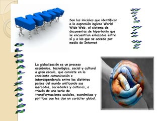 Son las iniciales que identifican
                      a la expresión inglesa World
                      Wide Web, el sistema de
                      documentos de hipertexto que
                      se encuentran enlazados entre
                      sí y a los que se accede por
                      medio de Internet




La globalización es un proceso
económico, tecnológico, social y cultural
a gran escala, que consiste en la
creciente comunicación e
interdependencia entre los distintos
países del mundo unificando sus
mercados, sociedades y culturas, a
través de una serie de
transformaciones sociales, económicas y
políticas que les dan un carácter global.
 