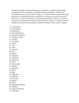 naturales que quedan; está extinguiendo especies de plantas y animales; está perdiendo
   germoplasma valioso de especies y variedades domésticas de plantas y animales; está
   contaminando el mar, el aire, el suelo y las aguas, y el medio ambiente en general.De seguir
   este proceso, las generaciones futuras no podrán ver ya muchas cosas que hoy tenemos el
   placer de ver. Es más, el ser humano no sólo está empobreciendo su entorno y a sí mismo,
   sino que está comprometiendo su propia supervivencia como especie. La conservación de la
   naturaleza se da por razones económicas, científicas, culturales, éticas, sociales y legales.

12. Consumidores
13. Contaminación
14. Degradación
15. Desarrollo humano
16. Desarrollo Sostenible
17. Dióxido de carbón
18. Ecología
19. Ecosistema
20. Especie
21. Ética
22. Fauna
23. Filtración
24. Flora
25. Habitad
26. Inorgánico
27. Integración
28. Interacción
29. Nicho
30. No renovable
31. Orgánico
32. Organismo
33. Ozono
34. Plaga
35. Plaguicida
36. Población
37. Renovable
38. Residuo
39. Ruido
40. Seguridad alimentaria
41. Simbiosis
42. Situación ambiental
43. Tecnología
 