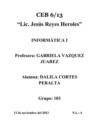 CEB 6/13
  “Lic. Jesús Reyes Heroles”

            INFORMÁTICA I


Profesora: GABRIELA VAZQUEZ
            JUAREZ


     Alumna: DALILA CORTES
            PERALTA


                Grupo: 103


13 de noviembre del 2012     N.L.: 4
 