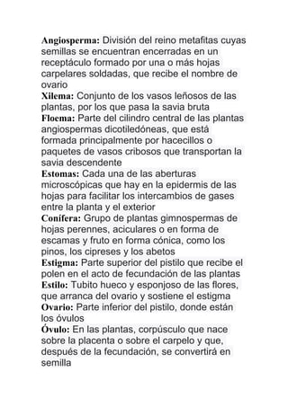 Angiosperma: División del reino metafitas cuyas
semillas se encuentran encerradas en un
receptáculo formado por una o más hojas
carpelares soldadas, que recibe el nombre de
ovario
Xilema: Conjunto de los vasos leñosos de las
plantas, por los que pasa la savia bruta
Floema: Parte del cilindro central de las plantas
angiospermas dicotiledóneas, que está
formada principalmente por hacecillos o
paquetes de vasos cribosos que transportan la
savia descendente
Estomas: Cada una de las aberturas
microscópicas que hay en la epidermis de las
hojas para facilitar los intercambios de gases
entre la planta y el exterior
Conífera: Grupo de plantas gimnospermas de
hojas perennes, aciculares o en forma de
escamas y fruto en forma cónica, como los
pinos, los cipreses y los abetos
Estigma: Parte superior del pistilo que recibe el
polen en el acto de fecundación de las plantas
Estilo: Tubito hueco y esponjoso de las flores,
que arranca del ovario y sostiene el estigma
Ovario: Parte inferior del pistilo, donde están
los óvulos
Óvulo: En las plantas, corpúsculo que nace
sobre la placenta o sobre el carpelo y que,
después de la fecundación, se convertirá en
semilla
 