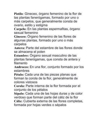 Pistilo: Gineceo, órgano femenino de la flor de
las plantas fanerógamas, formado por uno o
más carpelos, que generalmente consta de
ovario, estilo y estigma
Carpelo: En las plantas espermafitas, órgano
sexual femenino
Gineceo: Órgano femenino de las flores de
algunas plantas, formado por uno o más
carpelos
Antera: Parte del estambre de las flores donde
se almacena el polen
Estambre: Órgano sexual masculino de las
plantas fanerógamas, que consta de antera y
filamento
Androceo: En una flor, conjunto formado por los
estambres
Pétalo: Cada una de las piezas planas que
forman la corola de la flor, generalmente de
colores vistosos
Corola: Parte interna de la flor formada por el
conjunto de los pétalos
Sépalo: Cada una de las hojas duras y de color
verdoso que forman parte del cáliz de la flor
Cáliz: Cubierta externa de las flores completas,
formada por hojas verdes o sépalos
 