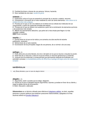 2 Cantidad de dinero y bienes de una persona. fortuna, hacienda.
     3 Gran cantidad de una cosa: caudal de gente.

     síntesis s. f.
     1 Explicación corta en la que se presenta lo principal de un asunto o materia. resumen.
     2 Composición o formación de un todo mediante la unión de varios elementos: esta cultura es la
     síntesis de otras más antiguas.
     3 Proceso por el que un ser vivo elabora en el interior de sus células las moléculas de sus
     componentes, a partir de sustancias tomadas del exterior.
     4 Proceso por el que se obtiene una sustancia a partir de la combinación de elementos químicos
     o de sustancias más simples.
     5 Método de razonamiento deductivo, que parte de lo más simple para llegar a lo más
     complejo. análisis.
     OBS Plural invariable.

     reseña s. f.
     1 Escrito breve en el que se da noticia y se comenta una obra escrita de reciente
     publicación. recensión.
     2 Noticia breve de un acto reciente.
     3 Enumeración de los principales rasgos de una persona, de un animal o de una cosa.




     epílogo s. m.
     1 Parte última de una obra literaria, de cine o de teatro en la que se resume o resuelve la acción.
     2 Parte final de un discurso u obra en la que se ofrece un resumen general de su contenido.
     3 Conjunto de circunstancias o consecuencias que permanecen después de finalizada una
     actividad o proceso: la inestabilidad política de África fue el epílogo de largos años de colonización
     europea.



     sardónico,ca
1.   adj. [Risa] afectada y que no nace de alegría interior:




     alegato s. m.
     1 Argumento, razón o prueba que se alega. alegación.
     2 Escrito en el que un abogado expone argumentos, razones y pruebas en favor de su cliente y
     niega la validez de los de la acusación.
     3 AMÉR. Discusión o altercado.


     Ultramontano es un término utilizado para referirse al integrismo católico, es decir, aquellas
     personas o grupos católicos que sostienen posiciones tradicionalistas, apegadas a la línea
     doctrinal anterior al Concilio Vaticano II
 