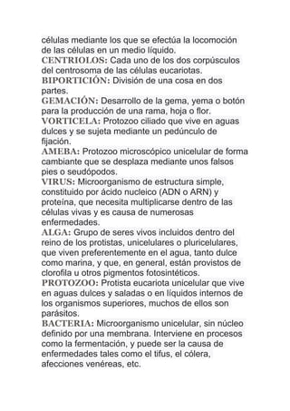 células mediante los que se efectúa la locomoción
de las células en un medio líquido.
CENTRIOLOS: Cada uno de los dos corpúsculos
del centrosoma de las células eucariotas.
BIPORTICIÓN: División de una cosa en dos
partes.
GEMACIÓN: Desarrollo de la gema, yema o botón
para la producción de una rama, hoja o flor.
VORTICELA: Protozoo ciliado que vive en aguas
dulces y se sujeta mediante un pedúnculo de
fijación.
AMEBA: Protozoo microscópico unicelular de forma
cambiante que se desplaza mediante unos falsos
pies o seudópodos.
VIRUS: Microorganismo de estructura simple,
constituido por ácido nucleico (ADN o ARN) y
proteína, que necesita multiplicarse dentro de las
células vivas y es causa de numerosas
enfermedades.
ALGA: Grupo de seres vivos incluidos dentro del
reino de los protistas, unicelulares o pluricelulares,
que viven preferentemente en el agua, tanto dulce
como marina, y que, en general, están provistos de
clorofila u otros pigmentos fotosintéticos.
PROTOZOO: Protista eucariota unicelular que vive
en aguas dulces y saladas o en líquidos internos de
los organismos superiores, muchos de ellos son
parásitos.
BACTERIA: Microorganismo unicelular, sin núcleo
definido por una membrana. Interviene en procesos
como la fermentación, y puede ser la causa de
enfermedades tales como el tifus, el cólera,
afecciones venéreas, etc.
 
