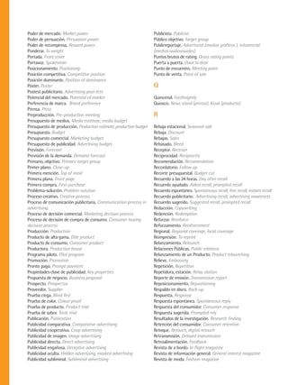 Poder de mercado. Market power                                      Publicista. Publicist
Poder de persuación. Persuasion power                               Público objetivo. Target group
Poder de recompensa. Reward power                                   Publirreportaje. Advertorial (medios gráficos ), infomercial
Ponderar. To weight                                                 (medios audiovisuales)
Portada. Front cover                                                Puntos brutos de rating. Gross rating points
Portavoz. Spokesman                                                 Puerta a puerta. Door to door
Posicionamiento. Positioning                                        Punto de encuentro. Meeting point
Posición competitiva. Competitive position                          Punto de venta. Point of sale
Posición dominante. Position of dominance
Póster. Poster                                                      Q
Postest publicitario. Advertising post-test
Potencial del mercado. Potential of market                          Quincenal. Forthnightly
Preferencia de marca. Brand preference                              Quiosco. News stand (prensa), Kiosk (producto)
Prensa. Press
Preproducción. Pre-production meeting                               R
Presupuesto de medios. Media estimate, media budget
Presupuesto de producción. Production estimate, production budget   Rebaja estacional. Seasonal sale
Presupuesto. Budget                                                 Rebaja. Discount
Presupuesto comercial. Marketing budget                             Rebajas. Sales
Presupuesto de publicidad. Advertising budget                       Rebasado. Bleed
Previsión. Forecast                                                 Receptor. Receiver
Previsión de la demanda. Demand forecast                            Reciprocidad. Reciprocity
Primario, objetivo. Primary target group                            Recomendación. Recomendation
Primer plano. Close-up                                              Recordatorio. Follow up
Primera mención. Top of mind                                        Recorte presupuestal. Budget cut
Primera plana. Front page                                           Recuerdo a las 24 horas. Day after recall
Primera compra. First-purchase                                      Recuerdo ayudado. Aided recall, prompted recall
Problema-solución. Problem-solution                                 Recuerdo espontáneo. Spontaneous recall, free recall, instant recall
Proceso creativo. Creative process                                  Recuerdo publicitario. Advertising recall, advertising awareness
Proceso de comunicación publicitaria. Communication process in      Recuerdo sugerido. Suggested recall, prompted recall
advertising                                                         Redacción. Copywriting
Proceso de decisión comercial. Marketing decision process           Redención. Redemption
Proceso de decisión de compra de consumo. Consumer buying           Reforzar. Reinforce
decision process                                                    Reforzamiento. Reinforcement
Producción. Production                                              Regional. Regional coverage, local coverage
Producto de alta gama. Elite product                                Reimpresión. To reprint
Producto de consumo. Consumer product                               Relanzamiento. Relaunch
Productora. Production house                                        Relaciones Públicas. Public relations
Programa piloto. Pilot program                                      Relanzamiento de un Producto. Product relaunching
Promoción. Promotion                                                Relieve. Embossing
Pronto pago. Prompt payment                                         Repetición. Repetition
Propiedades clave de publicidad. Key properties                     Repetidora, estación. Relay station
Propuesta de negocio. Business proposal                             Reporte de emisión. Transmission report
Prospecto. Prospectus                                               Reposicionamiento. Repositioning
Proveedor. Supplier                                                 Respaldo en disco. Back-up
Prueba ciega. Blind Test                                            Respuesta. Response
Prueba de color. Colour proof                                       Respuesta espontánea. Spontaneous reply
Prueba de producto. Product trial                                   Respuesta del consumidor. Consumer response
Prueba de sabor. Taste trial                                        Respuesta sugerida. Prompted rely
Publicación. Publication                                            Resultados de la investigación. Research finding
Publicidad comparativa. Comparative advertising                     Retención del consumidor. Consumer retention
Publicidad cooperativa. Coop advertising                            Retoque. Retouch, digital retouch
Publicidad de imagen. Image advertising                             Retransmisión. Delayed transmission
Publicidad directa. Direct advertising                              Retroalimentación. Feedback
Publicidad engañosa. Deceptive advertising                          Revista de a bordo. In flight magazine
Publicidad oculta. Hidden advertising, masked advertising           Revista de información general. General interest magazine
Publicidad subliminal. Subliminal advertising                       Revista de moda. Fashion magazine
 
